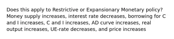 Does this apply to Restrictive or Expansionary Monetary policy? Money supply increases, interest rate decreases, borrowing for C and I increases, C and I increases, AD curve increases, real output increases, UE-rate decreases, and price increases