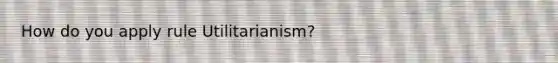 How do you apply rule Utilitarianism?