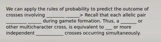 We can apply the rules of probability to predict the outcome of crosses involving ________ ______> Recall that each allelic pair _________ ______ during gamete formation. Thus, a _______ or other multicharacter cross, is equivalent to ___ or more independent ____________ crosses occurring simultaneously.