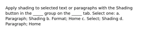 Apply shading to selected text or paragraphs with the Shading button in the _____ group on the _____ tab. Select one: a. Paragraph; Shading b. Format; Home c. Select; Shading d. Paragraph; Home