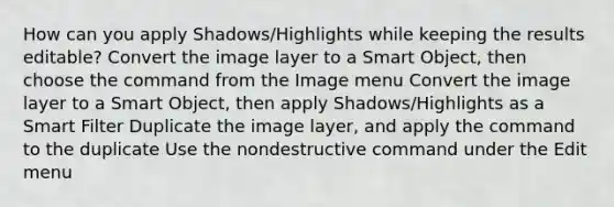 How can you apply Shadows/Highlights while keeping the results editable? Convert the image layer to a Smart Object, then choose the command from the Image menu Convert the image layer to a Smart Object, then apply Shadows/Highlights as a Smart Filter Duplicate the image layer, and apply the command to the duplicate Use the nondestructive command under the Edit menu