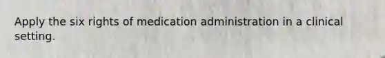 Apply the six rights of medication administration in a clinical setting.