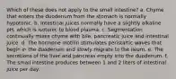 Which of these does not apply to the small intestine? a. Chyme that enters the duodenum from the stomach is normally hypotonic. b. Intestinal juices normally have a slightly alkaline pH, which is isotonic to blood plasma. c. Segmentation continually mixes chyme with bile, pancreatic juice and intestinal juice. d. The hormone motilin stimulates peristaltic waves that begin in the duodenum and slowly migrate to the ileum. e. The secretions of the liver and pancreas empty into the duodenum. f. The small intestine produces between 1 and 2 liters of intestinal juice per day.