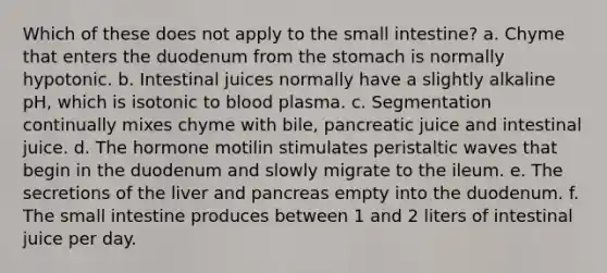 Which of these does not apply to the small intestine? a. Chyme that enters the duodenum from the stomach is normally hypotonic. b. Intestinal juices normally have a slightly alkaline pH, which is isotonic to blood plasma. c. Segmentation continually mixes chyme with bile, pancreatic juice and intestinal juice. d. The hormone motilin stimulates peristaltic waves that begin in the duodenum and slowly migrate to the ileum. e. The secretions of the liver and pancreas empty into the duodenum. f. The small intestine produces between 1 and 2 liters of intestinal juice per day.