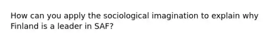 How can you apply the sociological imagination to explain why Finland is a leader in SAF?