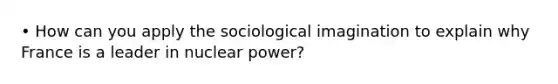 • How can you apply the sociological imagination to explain why France is a leader in nuclear power?