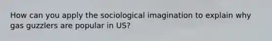 How can you apply the sociological imagination to explain why gas guzzlers are popular in US?