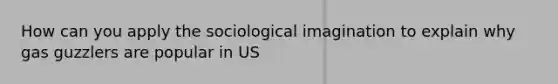 How can you apply the sociological imagination to explain why gas guzzlers are popular in US