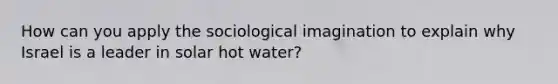 How can you apply the sociological imagination to explain why Israel is a leader in solar hot water?