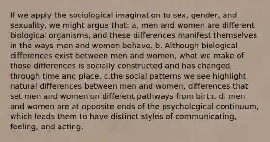 If we apply the sociological imagination to sex, gender, and sexuality, we might argue that: a. men and women are different biological organisms, and these differences manifest themselves in the ways men and women behave. b. Although biological differences exist between men and women, what we make of those differences is socially constructed and has changed through time and place. c.the social patterns we see highlight natural differences between men and women, differences that set men and women on different pathways from birth. d. men and women are at opposite ends of the psychological continuum, which leads them to have distinct styles of communicating, feeling, and acting.