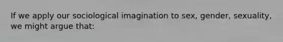 If we apply our sociological imagination to sex, gender, sexuality, we might argue that: