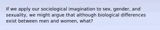 If we apply our sociological imagination to sex, gender, and sexuality, we might argue that although biological differences exist between men and women, what?