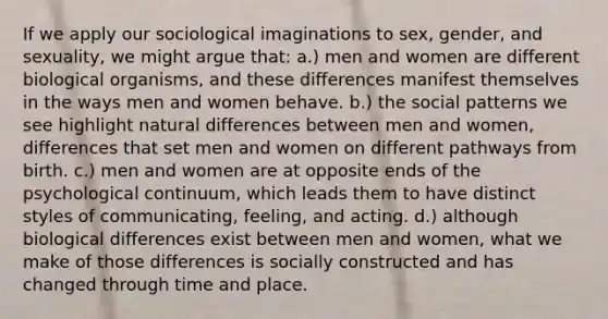 If we apply our sociological imaginations to sex, gender, and sexuality, we might argue that: a.) men and women are different biological organisms, and these differences manifest themselves in the ways men and women behave. b.) the social patterns we see highlight natural differences between men and women, differences that set men and women on different pathways from birth. c.) men and women are at opposite ends of the psychological continuum, which leads them to have distinct styles of communicating, feeling, and acting. d.) although biological differences exist between men and women, what we make of those differences is socially constructed and has changed through time and place.