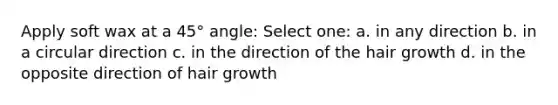 Apply soft wax at a 45° angle: Select one: a. in any direction b. in a circular direction c. in the direction of the hair growth d. in the opposite direction of hair growth