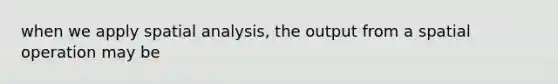 when we apply spatial analysis, the output from a spatial operation may be