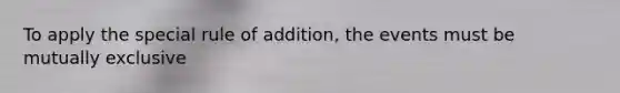 To apply the special rule of addition, the events must be mutually exclusive