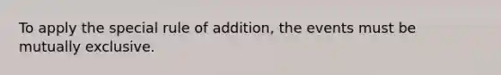 To apply the special rule of addition, the events must be mutually exclusive.