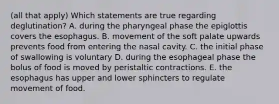 (all that apply) Which statements are true regarding deglutination? A. during the pharyngeal phase the epiglottis covers the esophagus. B. movement of the soft palate upwards prevents food from entering the nasal cavity. C. the initial phase of swallowing is voluntary D. during the esophageal phase the bolus of food is moved by peristaltic contractions. E. the esophagus has upper and lower sphincters to regulate movement of food.