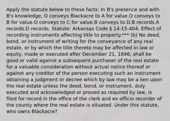 Apply the statute below to these facts: In B's presence and with B's knowledge, O conveys Blackacre to A for value.O conveys to B for value.O conveys to C for value.B conveys to D.B records.A records.D records. Statute: Arkansas Code § 14-15-404. Effect of recording instruments affecting title to property.*** (b) No deed, bond, or instrument of writing for the conveyance of any real estate, or by which the title thereto may be affected in law or equity, made or executed after December 21, 1846, shall be good or valid against a subsequent purchaser of the real estate for a valuable consideration without actual notice thereof or against any creditor of the person executing such an instrument obtaining a judgment or decree which by law may be a lien upon the real estate unless the deed, bond, or instrument, duly executed and acknowledged or proved as required by law, is filed for record in the office of the clerk and ex officio recorder of the county where the real estate is situated. Under this statute, who owns Blackacre?