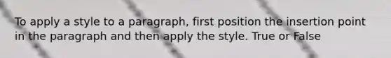 To apply a style to a paragraph, first position the insertion point in the paragraph and then apply the style. True or False