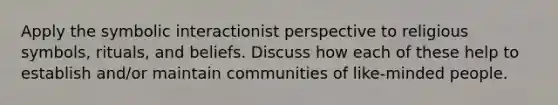 Apply the symbolic interactionist perspective to religious symbols, rituals, and beliefs. Discuss how each of these help to establish and/or maintain communities of like-minded people.