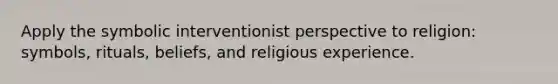 Apply the symbolic interventionist perspective to religion: symbols, rituals, beliefs, and religious experience.