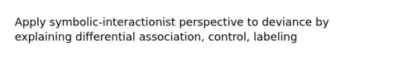 Apply symbolic-interactionist perspective to deviance by explaining differential association, control, labeling