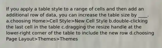 If you apply a table style to a range of cells and then add an additional row of data, you can increase the table size by ____. a.choosing Home>Cell Style>New Cell Style b.double-clicking the last cell in the table c.dragging the resize handle at the lower-right corner of the table to include the new row d.choosing Page Layout>Themes>Themes