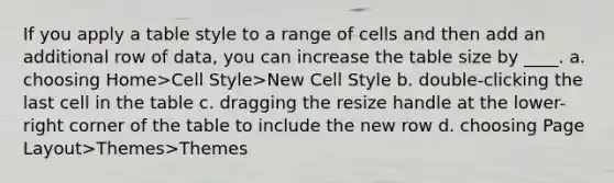 If you apply a table style to a range of cells and then add an additional row of data, you can increase the table size by ____. a. choosing Home>Cell Style>New Cell Style b. double-clicking the last cell in the table c. dragging the resize handle at the lower-right corner of the table to include the new row d. choosing Page Layout>Themes>Themes