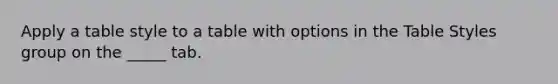 Apply a table style to a table with options in the Table Styles group on the _____ tab.