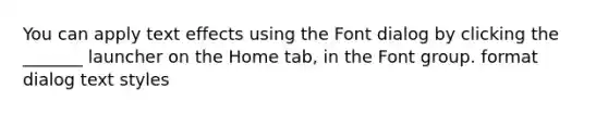 You can apply text effects using the Font dialog by clicking the _______ launcher on the Home tab, in the Font group. format dialog text styles