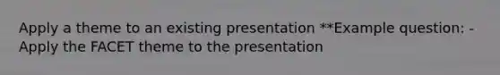 Apply a theme to an existing presentation **Example question: -Apply the FACET theme to the presentation