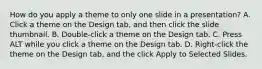 How do you apply a theme to only one slide in a presentation? A. Click a theme on the Design tab, and then click the slide thumbnail. B. Double-click a theme on the Design tab. C. Press ALT while you click a theme on the Design tab. D. Right-click the theme on the Design tab, and the click Apply to Selected Slides.