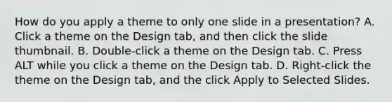 How do you apply a theme to only one slide in a presentation? A. Click a theme on the Design tab, and then click the slide thumbnail. B. Double-click a theme on the Design tab. C. Press ALT while you click a theme on the Design tab. D. Right-click the theme on the Design tab, and the click Apply to Selected Slides.