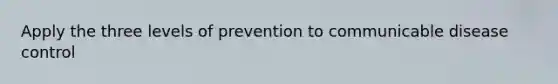 Apply the three levels of prevention to communicable disease control