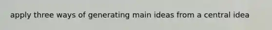 apply three ways of generating main ideas from a central idea