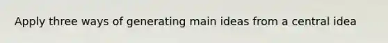 Apply three ways of generating main ideas from a central idea