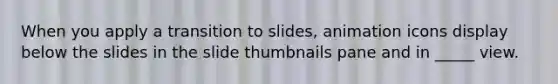 When you apply a transition to slides, animation icons display below the slides in the slide thumbnails pane and in _____ view.