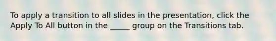 To apply a transition to all slides in the presentation, click the Apply To All button in the _____ group on the Transitions tab.