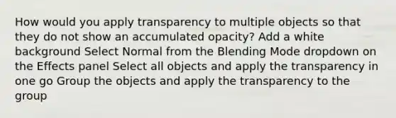 How would you apply transparency to multiple objects so that they do not show an accumulated opacity? Add a white background Select Normal from the Blending Mode dropdown on the Effects panel Select all objects and apply the transparency in one go Group the objects and apply the transparency to the group