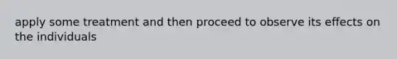 apply some treatment and then proceed to observe its effects on the individuals