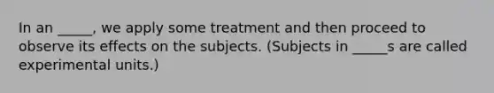 In an _____, we apply some treatment and then proceed to observe its effects on the subjects. (Subjects in _____s are called experimental units.)