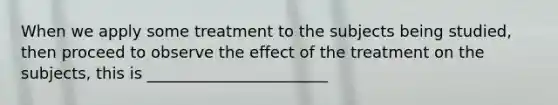 When we apply some treatment to the subjects being studied, then proceed to observe the effect of the treatment on the subjects, this is _______________________