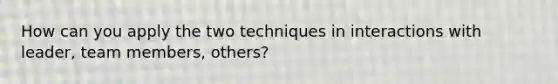 How can you apply the two techniques in interactions with leader, team members, others?