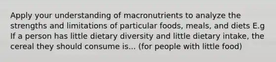 Apply your understanding of macronutrients to analyze the strengths and limitations of particular foods, meals, and diets E.g If a person has little dietary diversity and little dietary intake, the cereal they should consume is... (for people with little food)