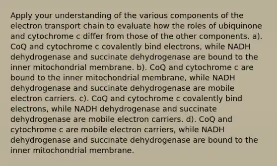 Apply your understanding of the various components of <a href='https://www.questionai.com/knowledge/k57oGBr0HP-the-electron-transport-chain' class='anchor-knowledge'>the electron transport chain</a> to evaluate how the roles of ubiquinone and cytochrome c differ from those of the other components. a). CoQ and cytochrome c covalently bind electrons, while NADH dehydrogenase and succinate dehydrogenase are bound to the inner mitochondrial membrane. b). CoQ and cytochrome c are bound to the inner mitochondrial membrane, while NADH dehydrogenase and succinate dehydrogenase are mobile electron carriers. c). CoQ and cytochrome c covalently bind electrons, while NADH dehydrogenase and succinate dehydrogenase are mobile electron carriers. d). CoQ and cytochrome c are mobile electron carriers, while NADH dehydrogenase and succinate dehydrogenase are bound to the inner mitochondrial membrane.