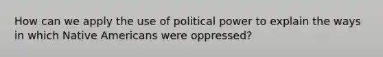 How can we apply the use of political power to explain the ways in which Native Americans were oppressed?