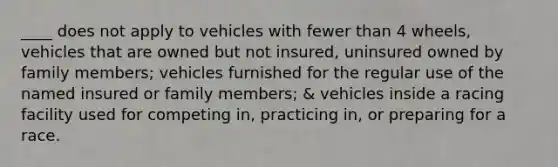 ____ does not apply to vehicles with fewer than 4 wheels, vehicles that are owned but not insured, uninsured owned by family members; vehicles furnished for the regular use of the named insured or family members; & vehicles inside a racing facility used for competing in, practicing in, or preparing for a race.