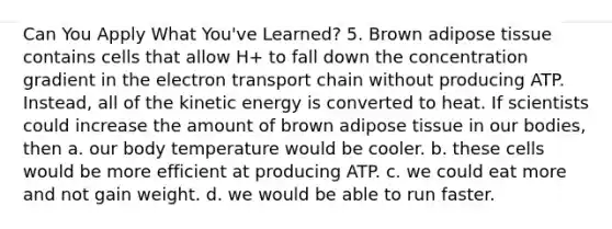 Can You Apply What You've Learned? 5. Brown adipose tissue contains cells that allow H+ to fall down the concentration gradient in <a href='https://www.questionai.com/knowledge/k57oGBr0HP-the-electron-transport-chain' class='anchor-knowledge'>the electron transport chain</a> without producing ATP. Instead, all of the kinetic energy is converted to heat. If scientists could increase the amount of brown adipose tissue in our bodies, then a. our body temperature would be cooler. b. these cells would be more efficient at producing ATP. c. we could eat more and not gain weight. d. we would be able to run faster.