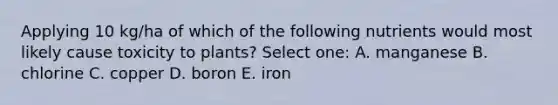 Applying 10 kg/ha of which of the following nutrients would most likely cause toxicity to plants? Select one: A. manganese B. chlorine C. copper D. boron E. iron